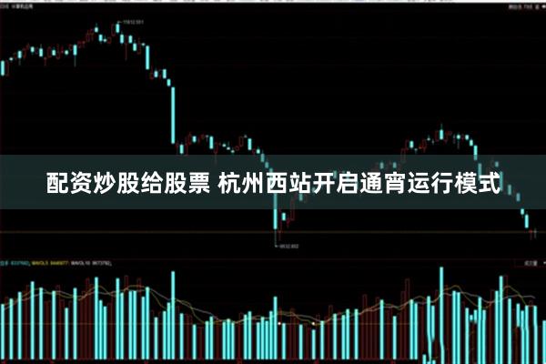 配资炒股给股票 杭州西站开启通宵运行模式