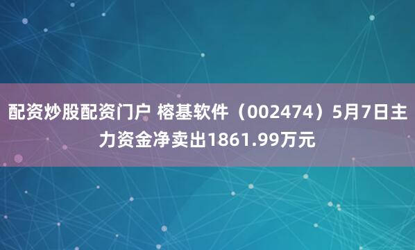 配资炒股配资门户 榕基软件（002474）5月7日主力资金净卖出1861.99万元