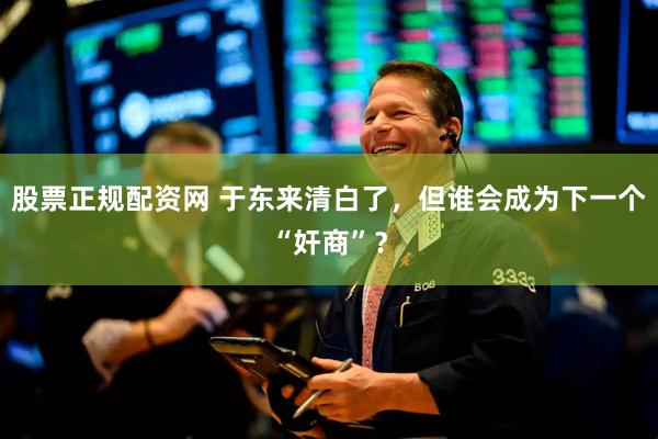 股票正规配资网 于东来清白了，但谁会成为下一个“奸商”？