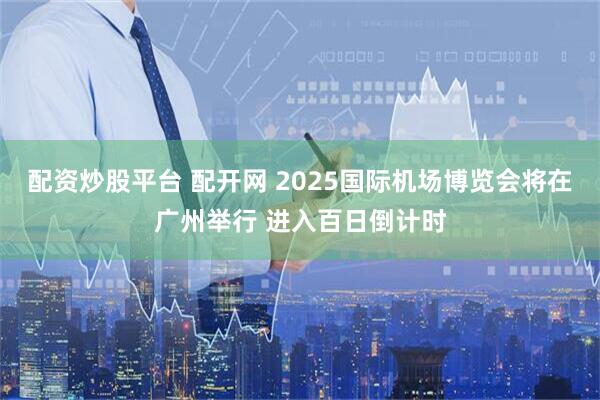配资炒股平台 配开网 2025国际机场博览会将在广州举行 进入百日倒计时