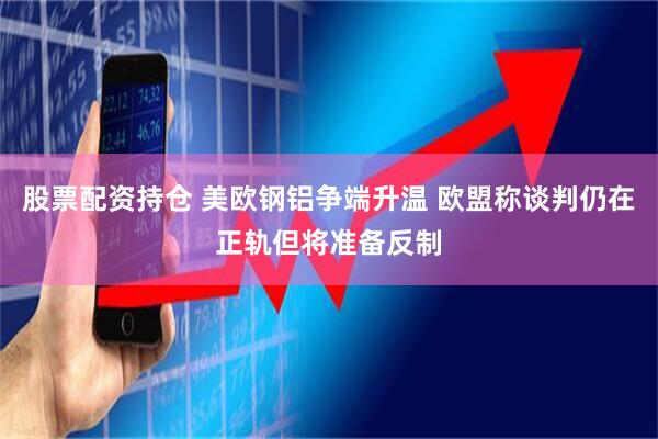 股票配资持仓 美欧钢铝争端升温 欧盟称谈判仍在正轨但将准备反制