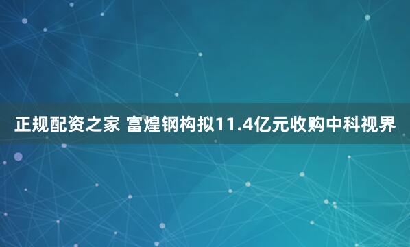 正规配资之家 富煌钢构拟11.4亿元收购中科视界