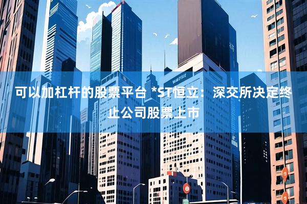 可以加杠杆的股票平台 *ST恒立：深交所决定终止公司股票上市