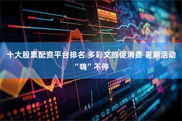 十大股票配资平台排名 多彩文旅促消费 暑期活动“嗨”不停