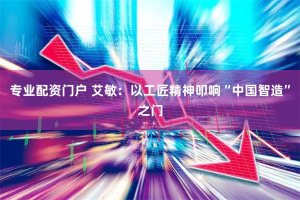 专业配资门户 艾敏：以工匠精神叩响“中国智造”之门